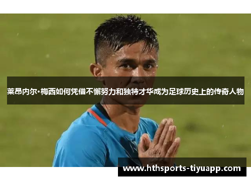 莱昂内尔·梅西如何凭借不懈努力和独特才华成为足球历史上的传奇人物