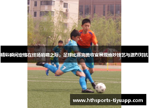 精彩瞬间定格在终场哨响之际，足球比赛完美收官展现绝妙技艺与激烈对抗
